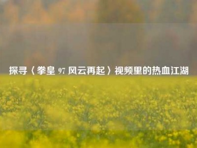 探寻〈拳皇 97 风云再起〉视频里的热血江湖