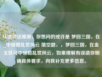 从这句话推测，你想问的或许是 梦回三国，在_中领略乱世风云 填空题，，梦回三国，在金戈铁马中领略乱世风云，如果理解有误请你明确具体要求，向我补充更多信息。