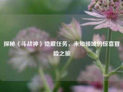 探秘〈斗战神〉隐藏任务，未知领域的惊喜冒险之旅