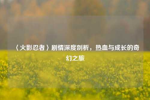 〈火影忍者〉剧情深度剖析,热血与成长的奇幻之旅