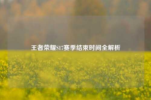 王者荣耀S17赛季结束时间全解析